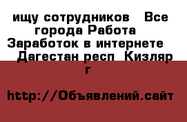 ищу сотрудников - Все города Работа » Заработок в интернете   . Дагестан респ.,Кизляр г.